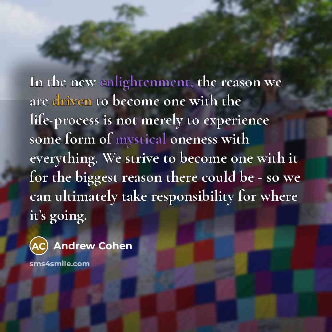 “In the new enlightenment, the reason we are driven to become one with the life-process is not merely to experience some form of mystical oneness with everything. We strive to become one with it for the biggest reason there could be - so we can ultimately take responsibility for where it's going.” quote by Andrew Cohen