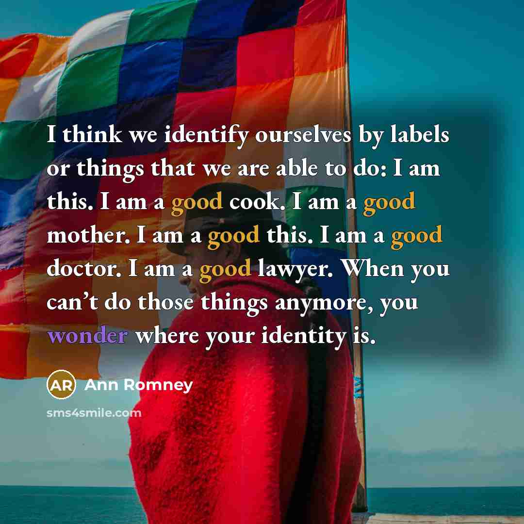 “I think we identify ourselves by labels or things that we are able to do: I am this. I am a good cook. I am a good mother. I am a good this. I am a good doctor. I am a good lawyer. When you can’t do those things anymore, you wonder where your identity is.” quote by Ann Romney