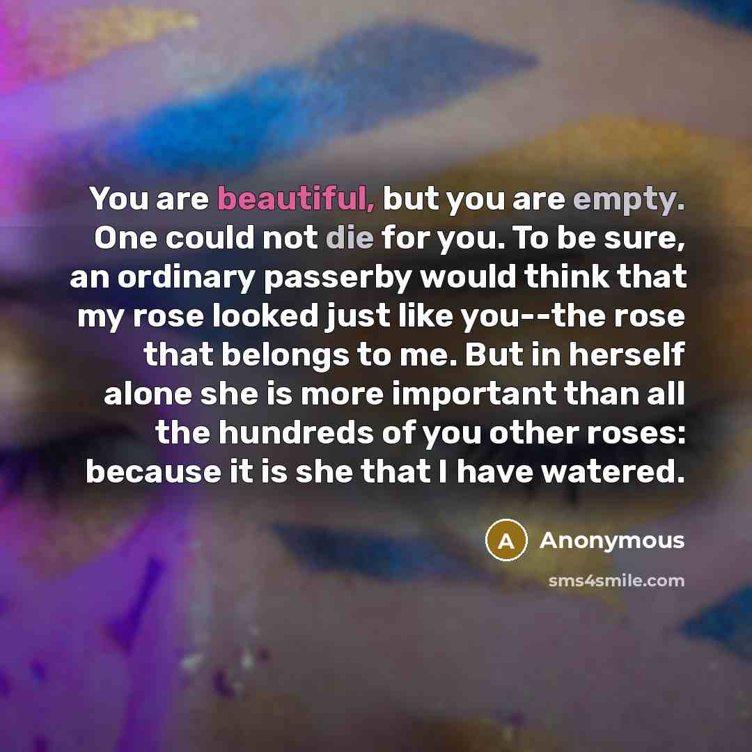 “You are beautiful, but you are empty. One could not die for you. To be sure, an ordinary passerby would think that my rose looked just like you--the rose that belongs to me. But in herself alone she is more important than all the hundreds of you other roses: because it is she that I have watered.” quote by Anonymous