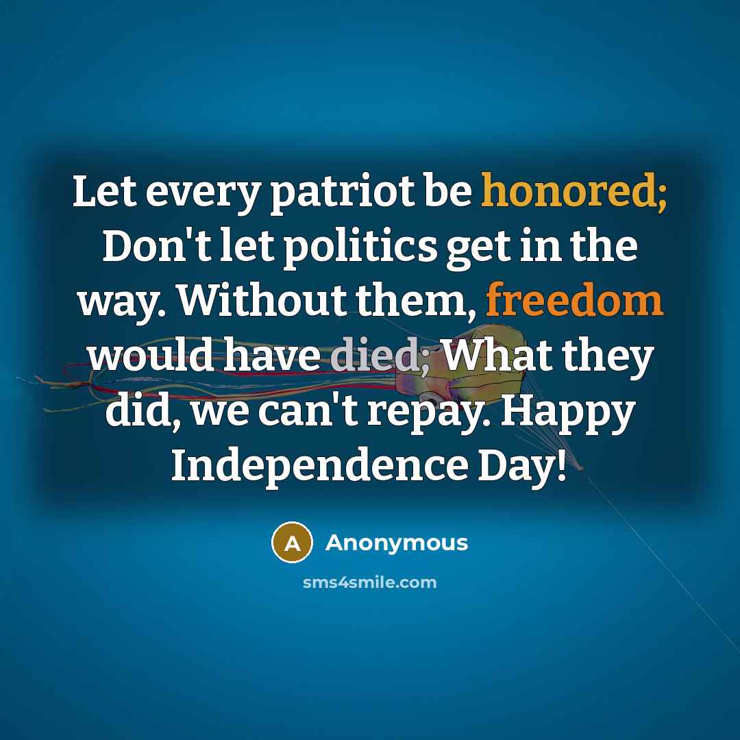 “Let every patriot be honored; Don't let politics get in the way. Without them, freedom would have died; What they did, we can't repay. Happy Independence Day!” quote by Anonymous