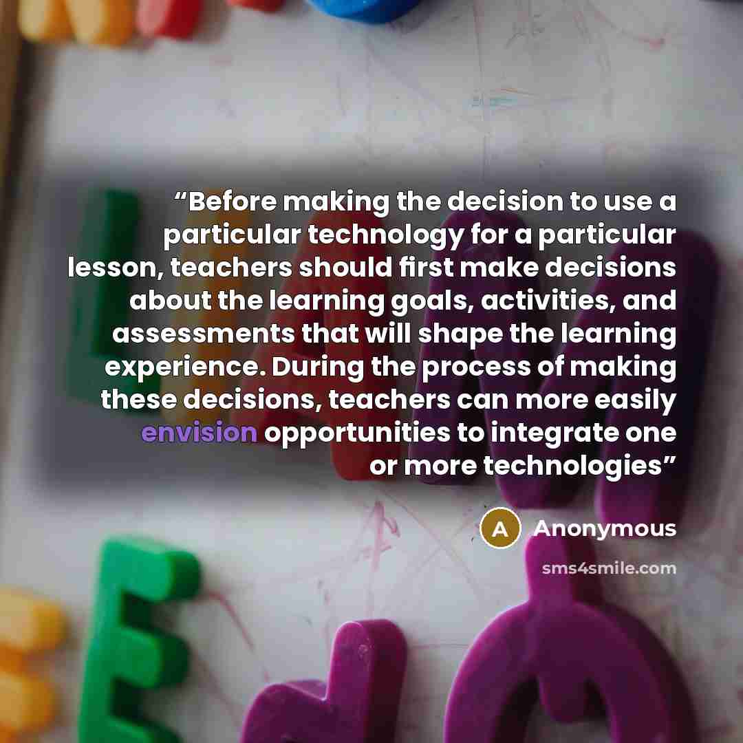 “Before making the decision to use a particular technology for a particular lesson, teachers should ﬁrst make decisions about the learning goals, activities, and assessments that will shape the learning experience. During the process of making these decisions, teachers can more easily envision…” quote by Anonymous