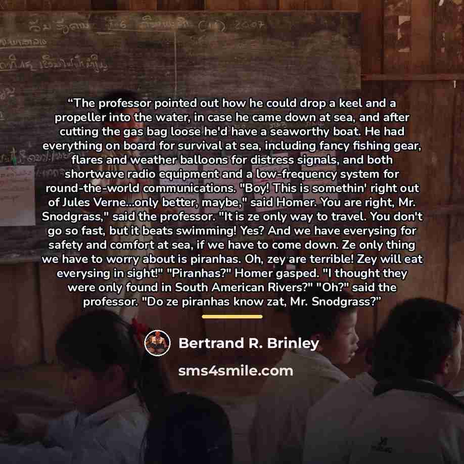 “The professor pointed out how he could drop a keel and a propeller into the water, in case he came down at sea, and after cutting the gas bag loose he'd have a seaworthy boat. He had everything on board for survival at sea, including fancy fishing gear, flares and weather balloons for distress…” quote by Bertrand R. Brinley
