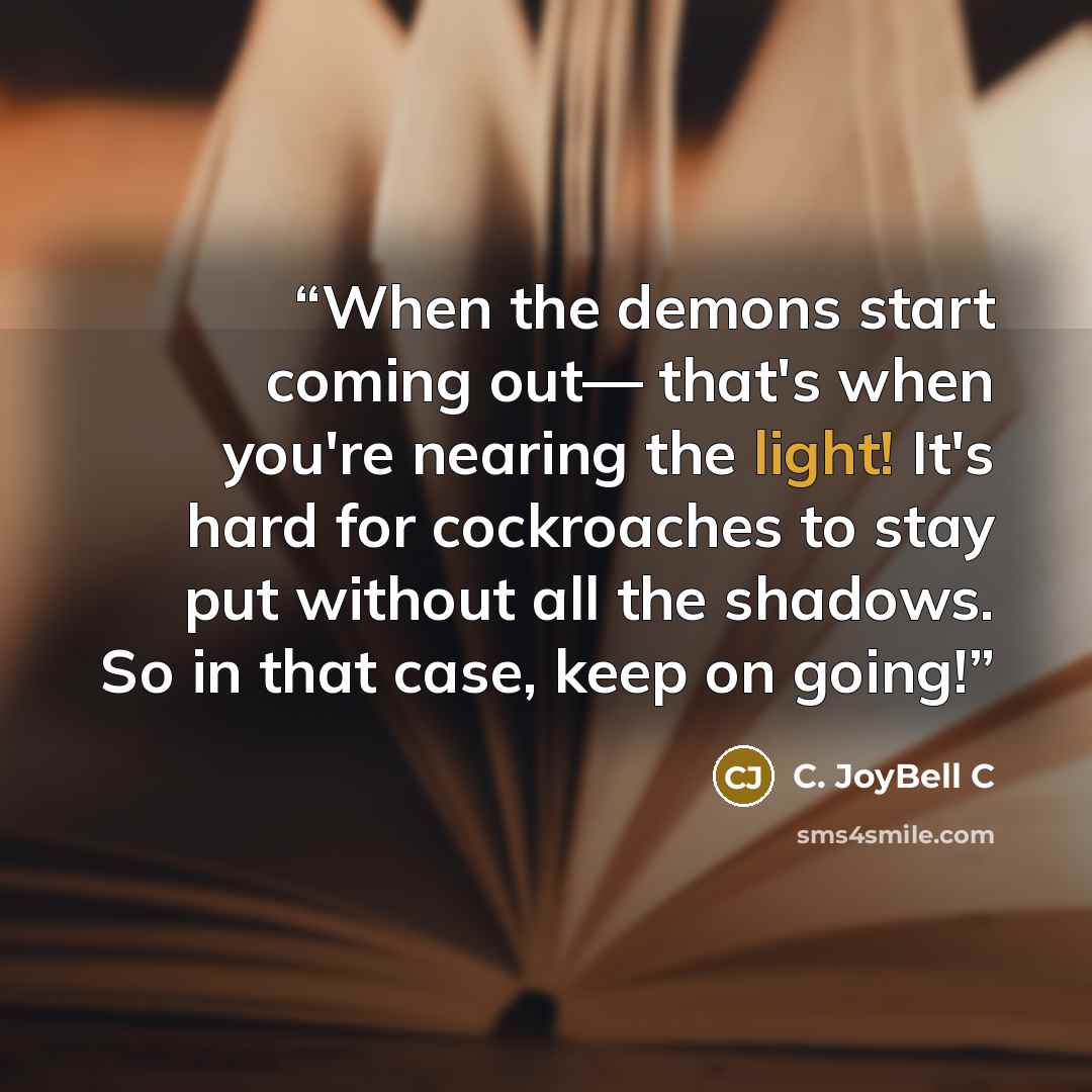 “When the demons start coming out— that's when you're nearing the light! It's hard for cockroaches to stay put without all the shadows. So in that case, keep on going!” quote by C. JoyBell C