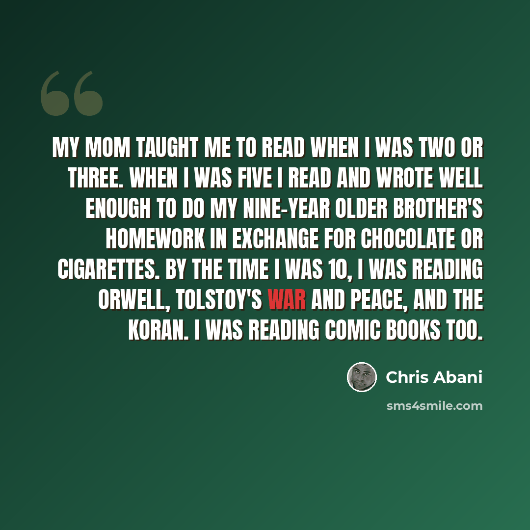 “My mom taught me to read when I was two or three. When I was five I read and wrote well enough to do my nine-year older brother's homework in exchange for chocolate or cigarettes. By the time I was 10, I was reading Orwell, Tolstoy's War and Peace, and the Koran. I was reading comic books too.” quote by Chris Abani