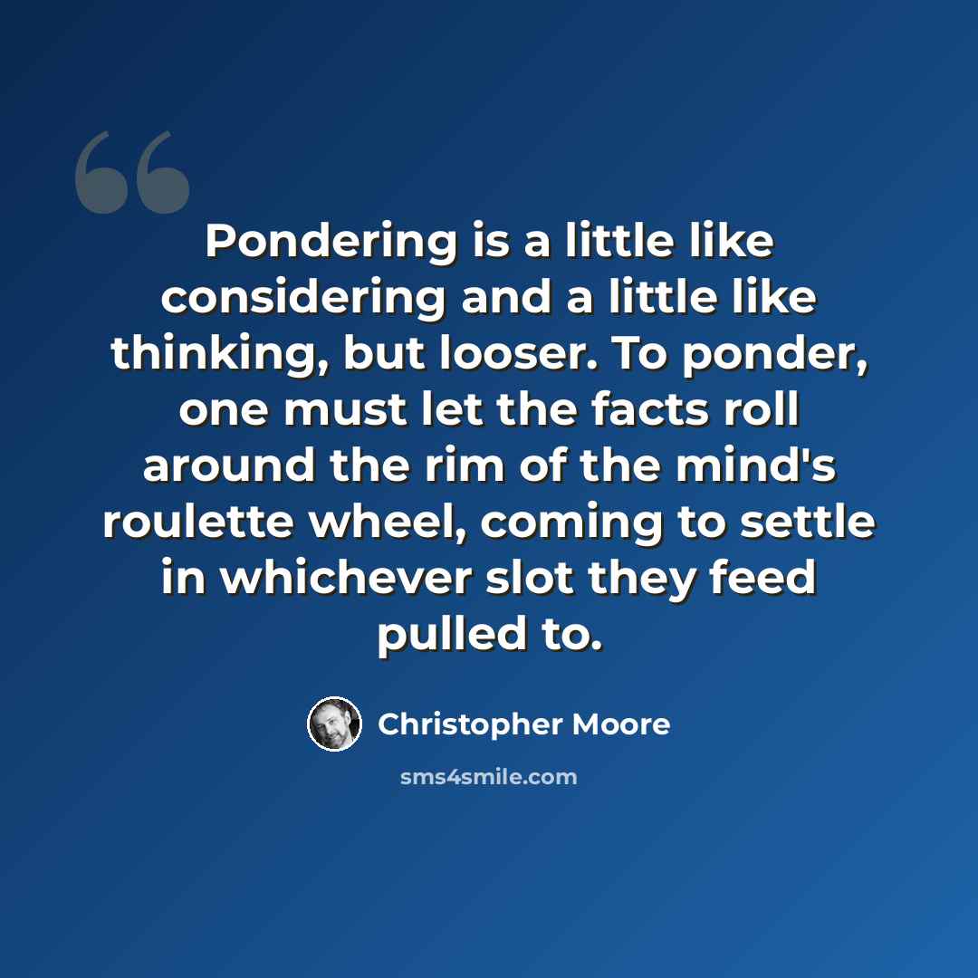 “Pondering is a little like considering and a little like thinking, but looser. To ponder, one must let the facts roll around the rim of the mind's roulette wheel, coming to settle in whichever slot they feed pulled to.” quote by Christopher Moore