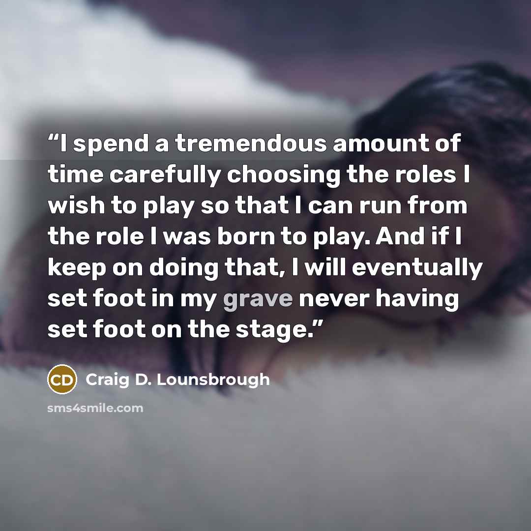 “I spend a tremendous amount of time carefully choosing the roles I wish to play so that I can run from the role I was born to play. And if I keep on doing that, I will eventually set foot in my grave never having set foot on the stage.” quote by Craig D. Lounsbrough