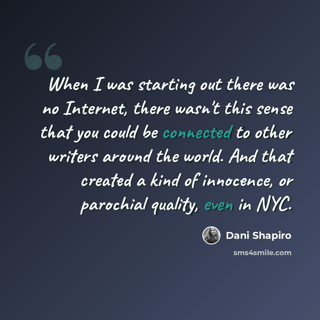 “When I was starting out there was no Internet, there wasn't this sense that you could be connected to other writers around the world. And that created a kind of innocence, or parochial quality, even in NYC.” quote by Dani Shapiro