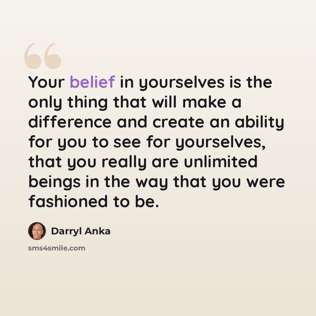 “Your belief in yourselves is the only thing that will make a difference and create an ability for you to see for yourselves, that you really are unlimited beings in the way that you were fashioned to be.” quote by Darryl Anka