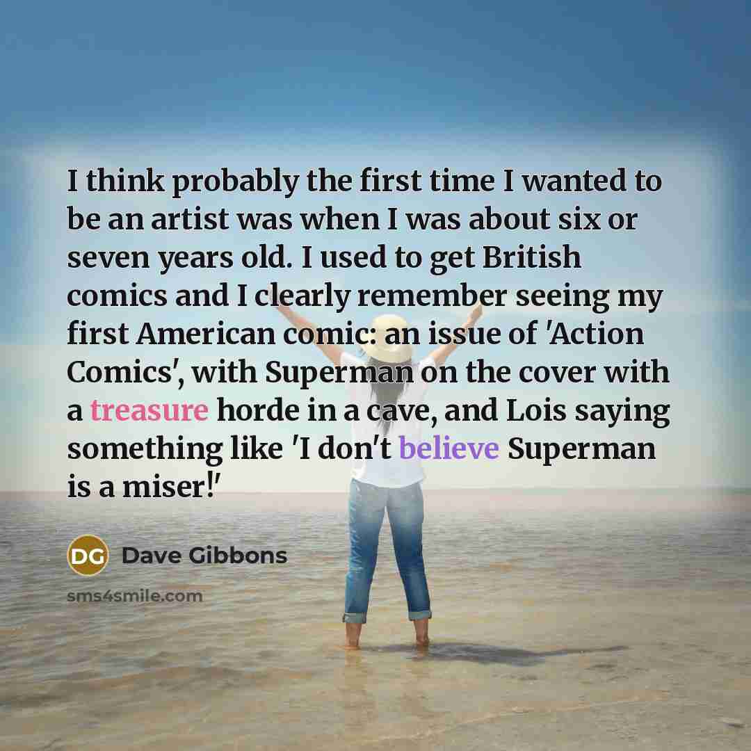 “I think probably the first time I wanted to be an artist was when I was about six or seven years old. I used to get British comics and I clearly remember seeing my first American comic: an issue of 'Action Comics', with Superman on the cover with a treasure horde in a cave, and Lois saying…” quote by Dave Gibbons