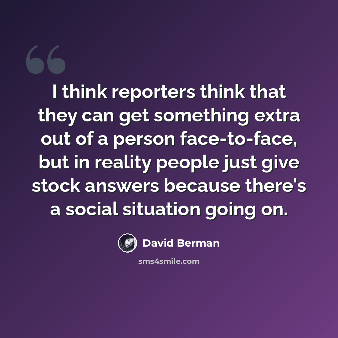 “I think reporters think that they can get something extra out of a person face-to-face, but in reality people just give stock answers because there's a social situation going on.” quote by David Berman