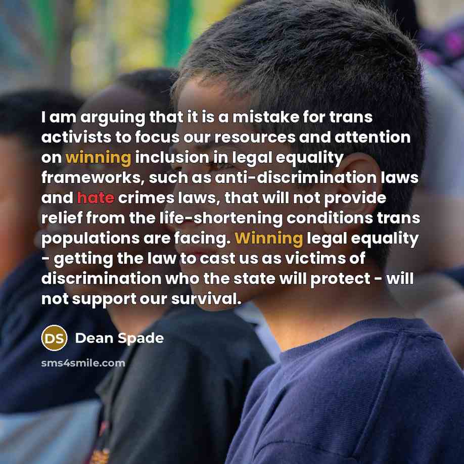 “I am arguing that it is a mistake for trans activists to focus our resources and attention on winning inclusion in legal equality frameworks, such as anti-discrimination laws and hate crimes laws, that will not provide relief from the life-shortening conditions trans populations are facing…” quote by Dean Spade