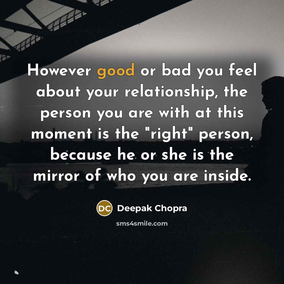 “However good or bad you feel about your relationship, the person you are with at this moment is the "right" person, because he or she is the mirror of who you are inside.” quote by Deepak Chopra