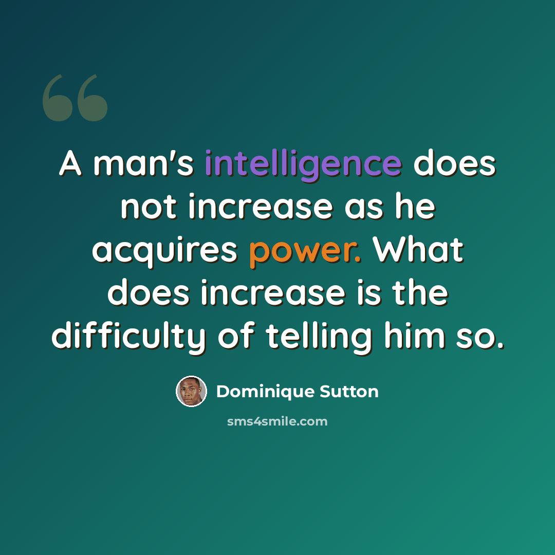 “A man's intelligence does not increase as he acquires power. What does increase is the difficulty of telling him so.” quote by Dominique Sutton