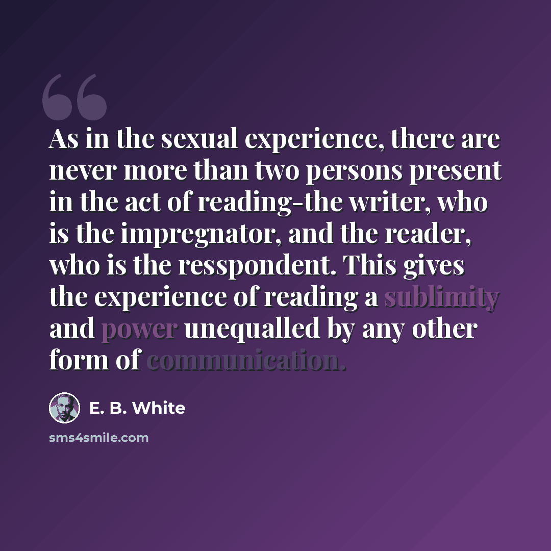 “As in the sexual experience, there are never more than two persons present in the act of reading-the writer, who is the impregnator, and the reader, who is the resspondent. This gives the experience of reading a sublimity and power unequalled by any other form of communication.” quote by E. B. White