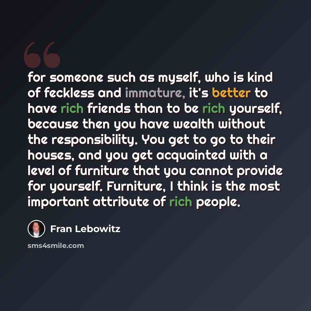 “for someone such as myself, who is kind of feckless and immature, it's better to have rich friends than to be rich yourself, because then you have wealth without the responsibility. You get to go to their houses, and you get acquainted with a level of furniture that you cannot provide for…” quote by Fran Lebowitz