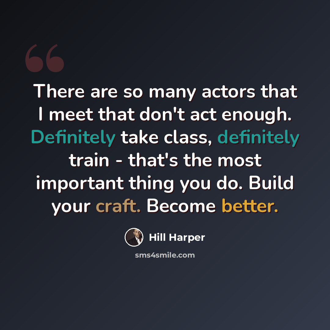 “There are so many actors that I meet that don't act enough. Definitely take class, definitely train - that's the most important thing you do. Build your craft. Become better.” quote by Hill Harper