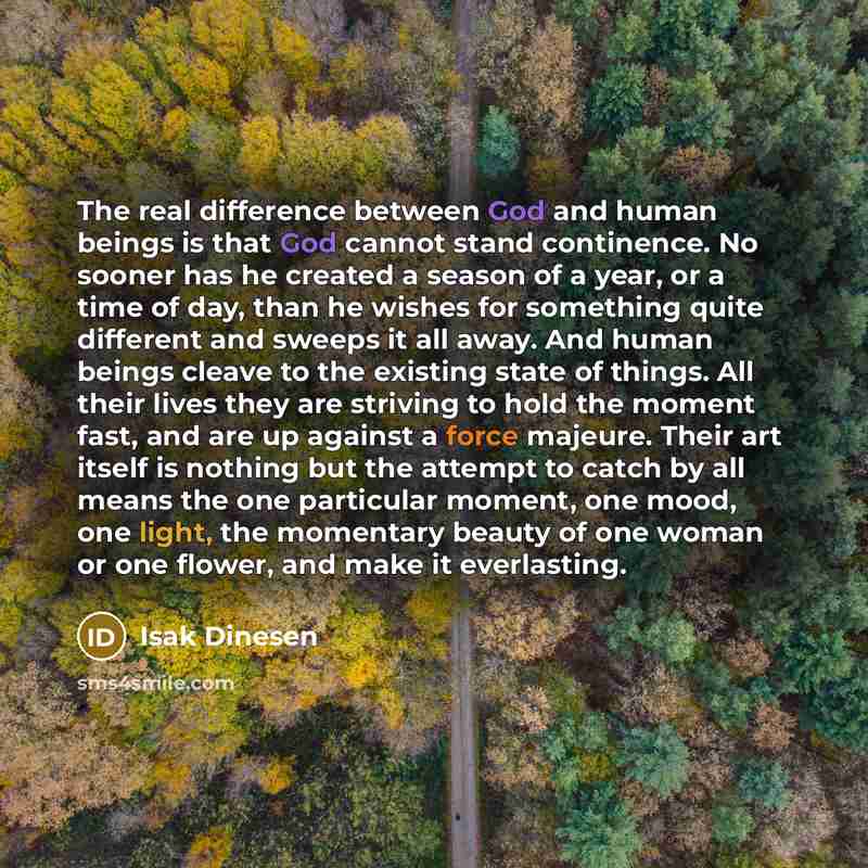 “The real difference between God and human beings is that God cannot stand continence. No sooner has he created a season of a year, or a time of day, than he wishes for something quite different and sweeps it all away. And human beings cleave to the existing state of things. All their lives they…” quote by Isak Dinesen