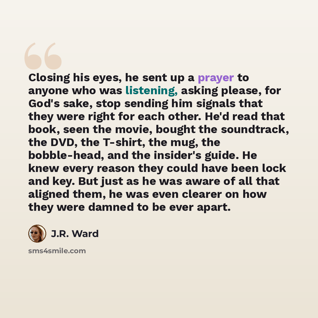 “Closing his eyes, he sent up a prayer to anyone who was listening, asking please, for God's sake, stop sending him signals that they were right for each other. He'd read that book, seen the movie, bought the soundtrack, the DVD, the T-shirt, the mug, the bobble-head, and the insider's guide. He…” quote by J.R. Ward