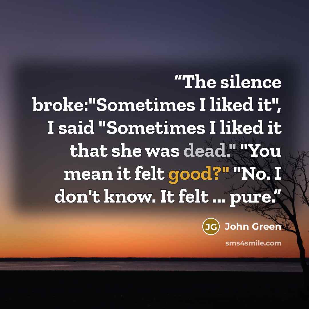 “The silence broke:"Sometimes I liked it", I said "Sometimes I liked it that she was dead." "You mean it felt good?" "No. I don't know. It felt ... pure.” quote by John Green