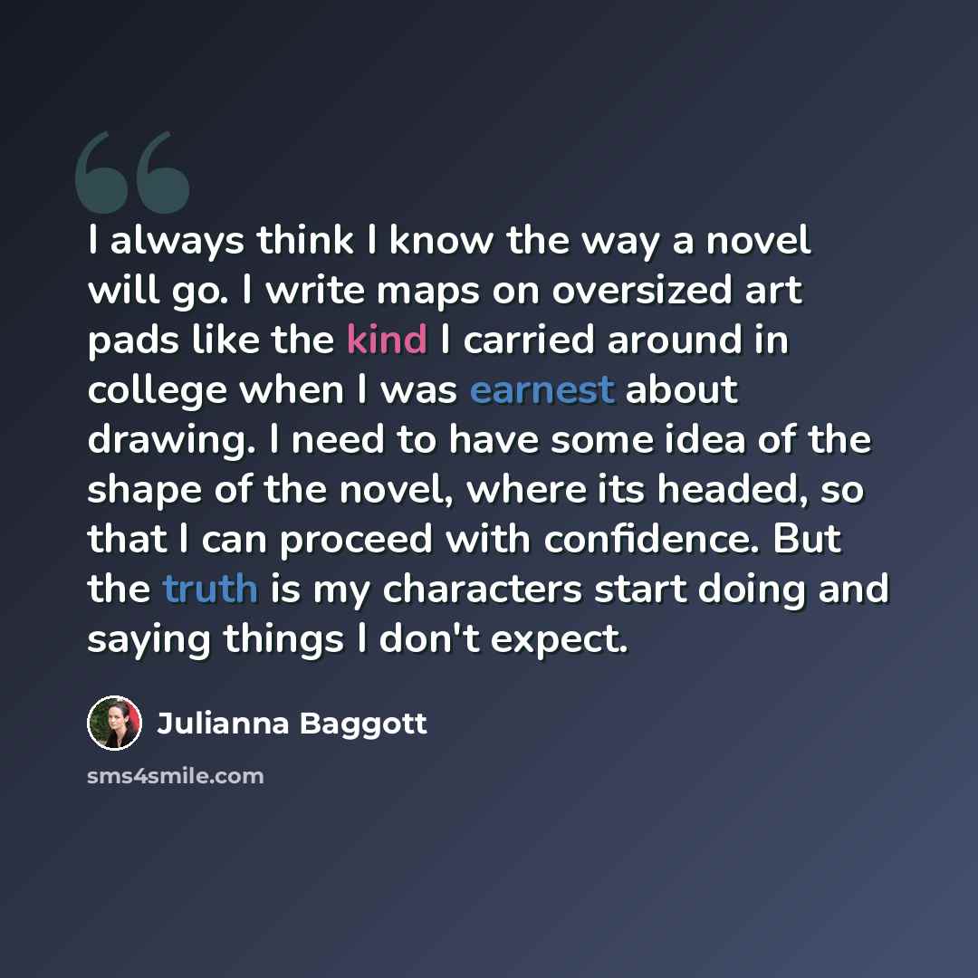 “I always think I know the way a novel will go. I write maps on oversized art pads like the kind I carried around in college when I was earnest about drawing. I need to have some idea of the shape of the novel, where its headed, so that I can proceed with confidence. But the truth is my characters…” quote by Julianna Baggott