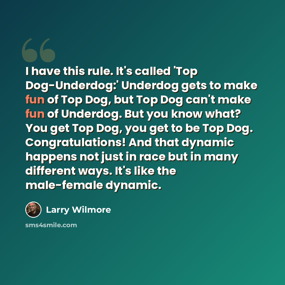 “I have this rule. It's called 'Top Dog-Underdog:' Underdog gets to make fun of Top Dog, but Top Dog can't make fun of Underdog. But you know what? You get Top Dog, you get to be Top Dog. Congratulations! And that dynamic happens not just in race but in many different ways. It's like the…” quote by Larry Wilmore