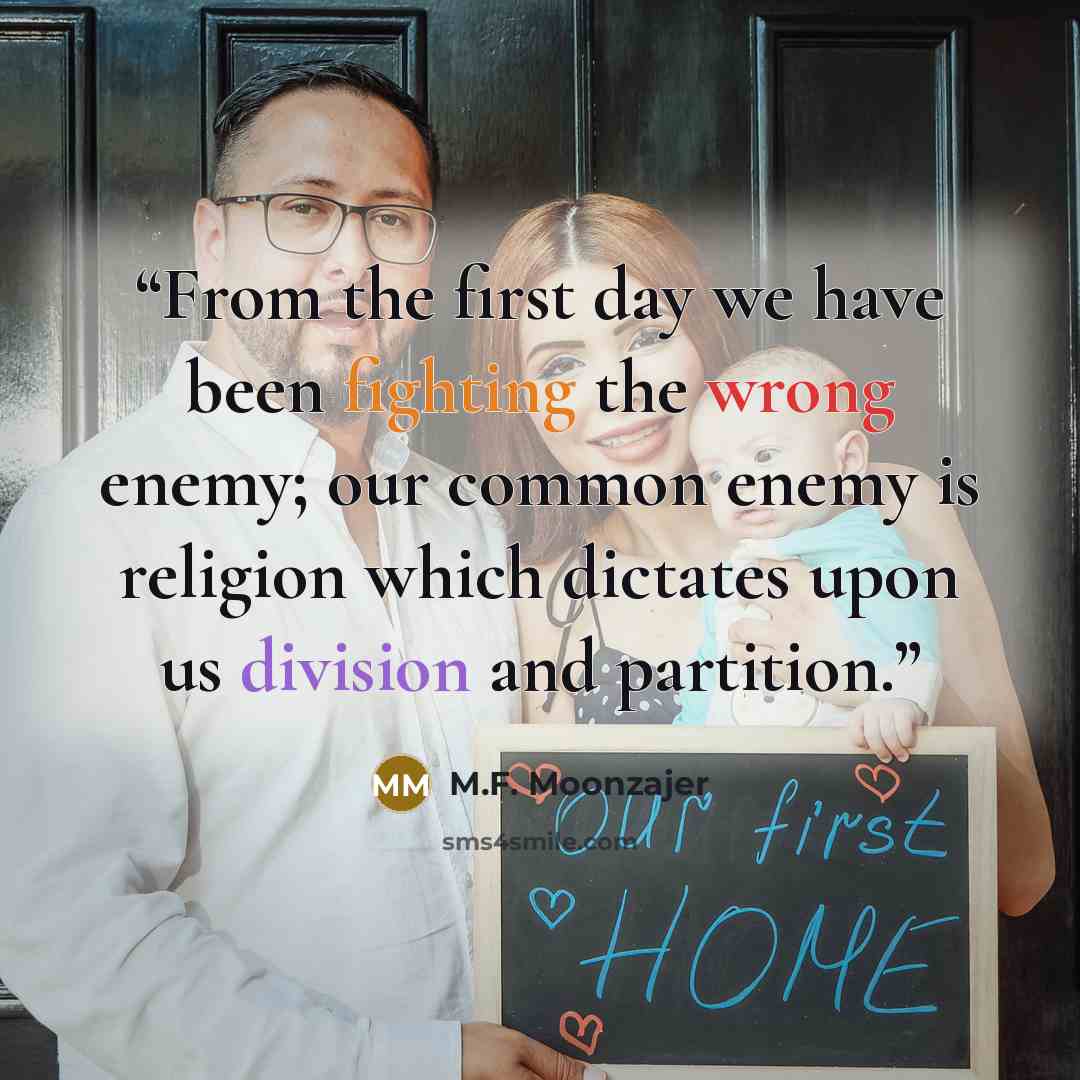 “From the first day we have been fighting the wrong enemy; our common enemy is religion which dictates upon us division and partition.” quote by M.F. Moonzajer