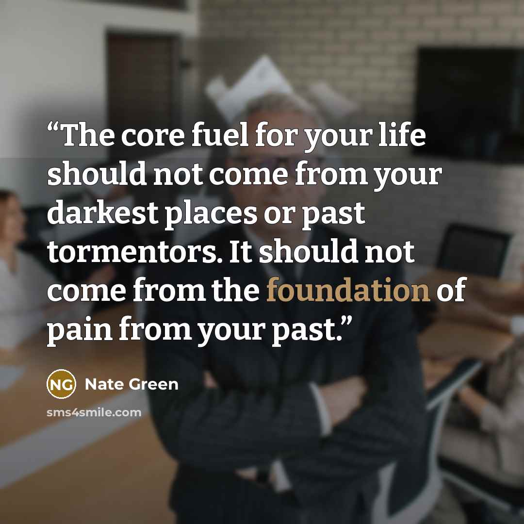 “The core fuel for your life should not come from your darkest places or past tormentors. It should not come from the foundation of pain from your past.” quote by Nate Green