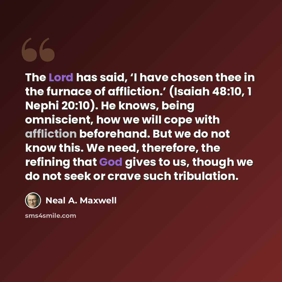 “The Lord has said, ‘I have chosen thee in the furnace of affliction.’ (Isaiah 48:10, 1 Nephi 20:10). He knows, being omniscient, how we will cope with affliction beforehand. But we do not know this. We need, therefore, the refining that God gives to us, though we do not seek or crave such…” quote by Neal A. Maxwell