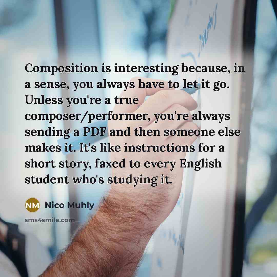 “Composition is interesting because, in a sense, you always have to let it go. Unless you're a true composer/performer, you're always sending a PDF and then someone else makes it. It's like instructions for a short story, faxed to every English student who's studying it.” quote by Nico Muhly