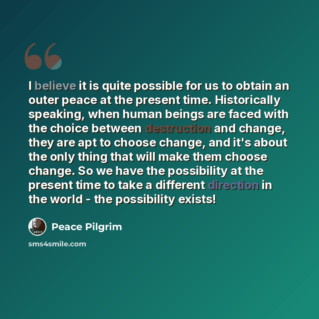 “I believe it is quite possible for us to obtain an outer peace at the present time. Historically speaking, when human beings are faced with the choice between destruction and change, they are apt to choose change, and it's about the only thing that will make them choose change. So we have the…” quote by Peace Pilgrim