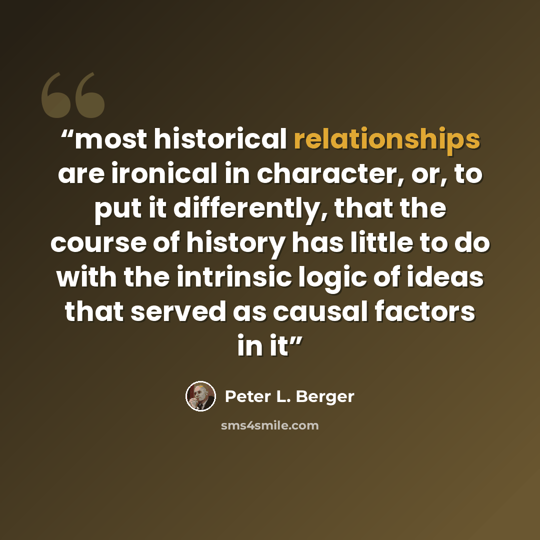 “most historical relationships are ironical in character, or, to put it differently, that the course of history has little to do with the intrinsic logic of ideas that served as causal factors in it” quote by Peter L. Berger