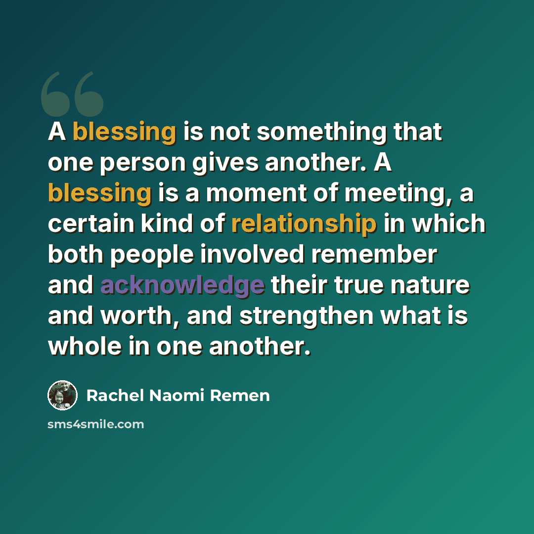 “A blessing is not something that one person gives another. A blessing is a moment of meeting, a certain kind of relationship in which both people involved remember and acknowledge their true nature and worth, and strengthen what is whole in one another.” quote by Rachel Naomi Remen