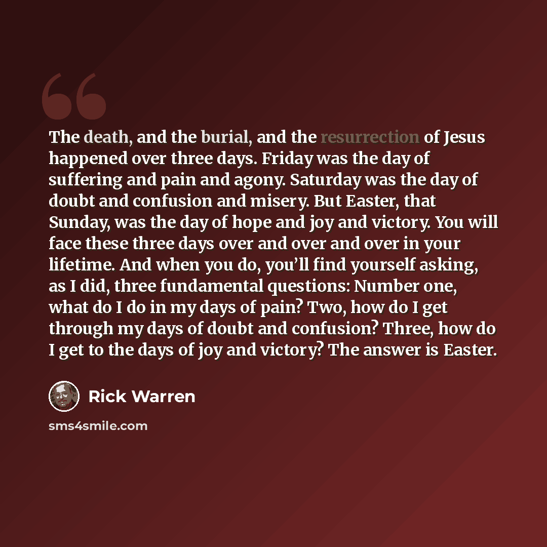 “The death, and the burial, and the resurrection of Jesus happened over three days. Friday was the day of suffering and pain and agony. Saturday was the day of doubt and confusion and misery. But Easter, that Sunday, was the day of hope and joy and victory. You will face these three days over and…” quote by Rick Warren