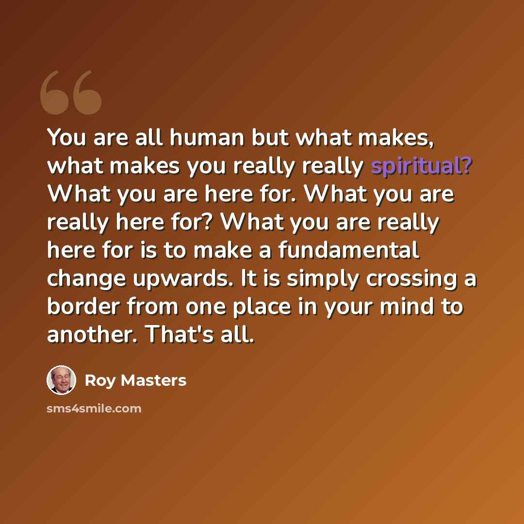 “You are all human but what makes, what makes you really really spiritual? What you are here for. What you are really here for? What you are really here for is to make a fundamental change upwards. It is simply crossing a border from one place in your mind to another. That's all.” quote by Roy Masters