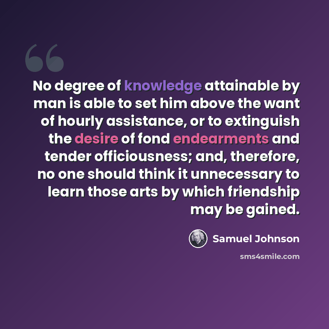 “No degree of knowledge attainable by man is able to set him above the want of hourly assistance, or to extinguish the desire of fond endearments and tender officiousness; and, therefore, no one should think it unnecessary to learn those arts by which friendship may be gained.” quote by Samuel Johnson