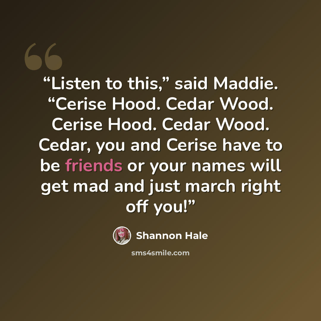 “Listen to this,” said Maddie. “Cerise Hood. Cedar Wood. Cerise Hood. Cedar Wood. Cedar, you and Cerise have to be friends or your names will get mad and just march right off you!” quote by Shannon Hale