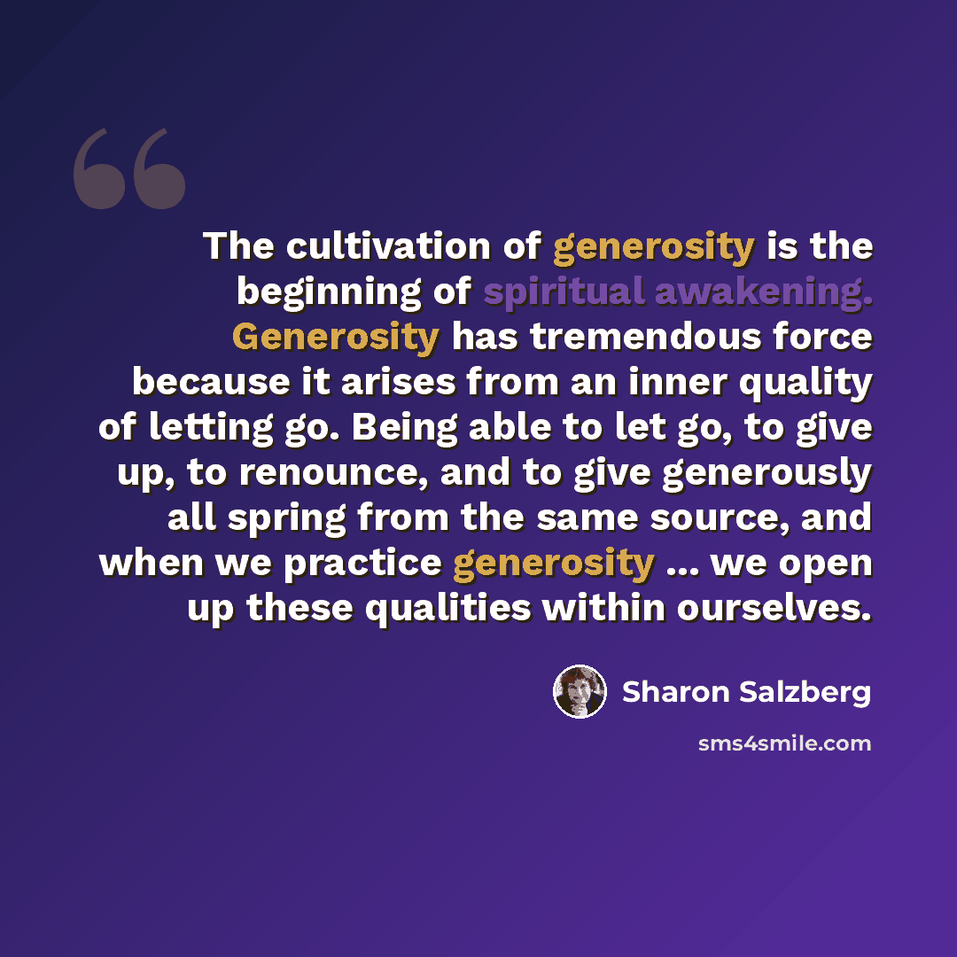 “The cultivation of generosity is the beginning of spiritual awakening. Generosity has tremendous force because it arises from an inner quality of letting go. Being able to let go, to give up, to renounce, and to give generously all spring from the same source, and when we practice generosity…” quote by Sharon Salzberg