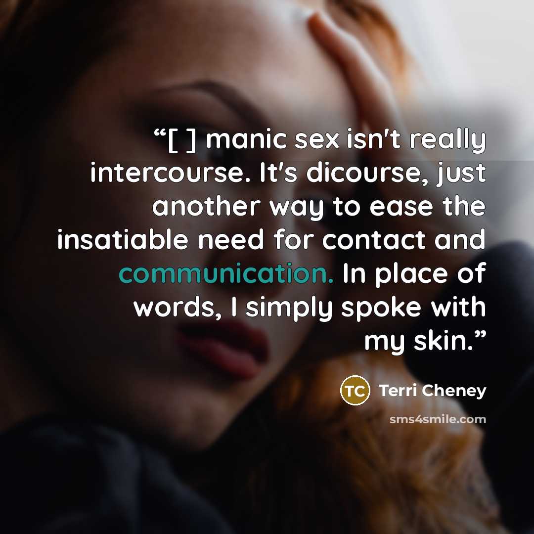 “[ ] manic sex isn't really intercourse. It's dicourse, just another way to ease the insatiable need for contact and communication. In place of words, I simply spoke with my skin.” quote by Terri Cheney