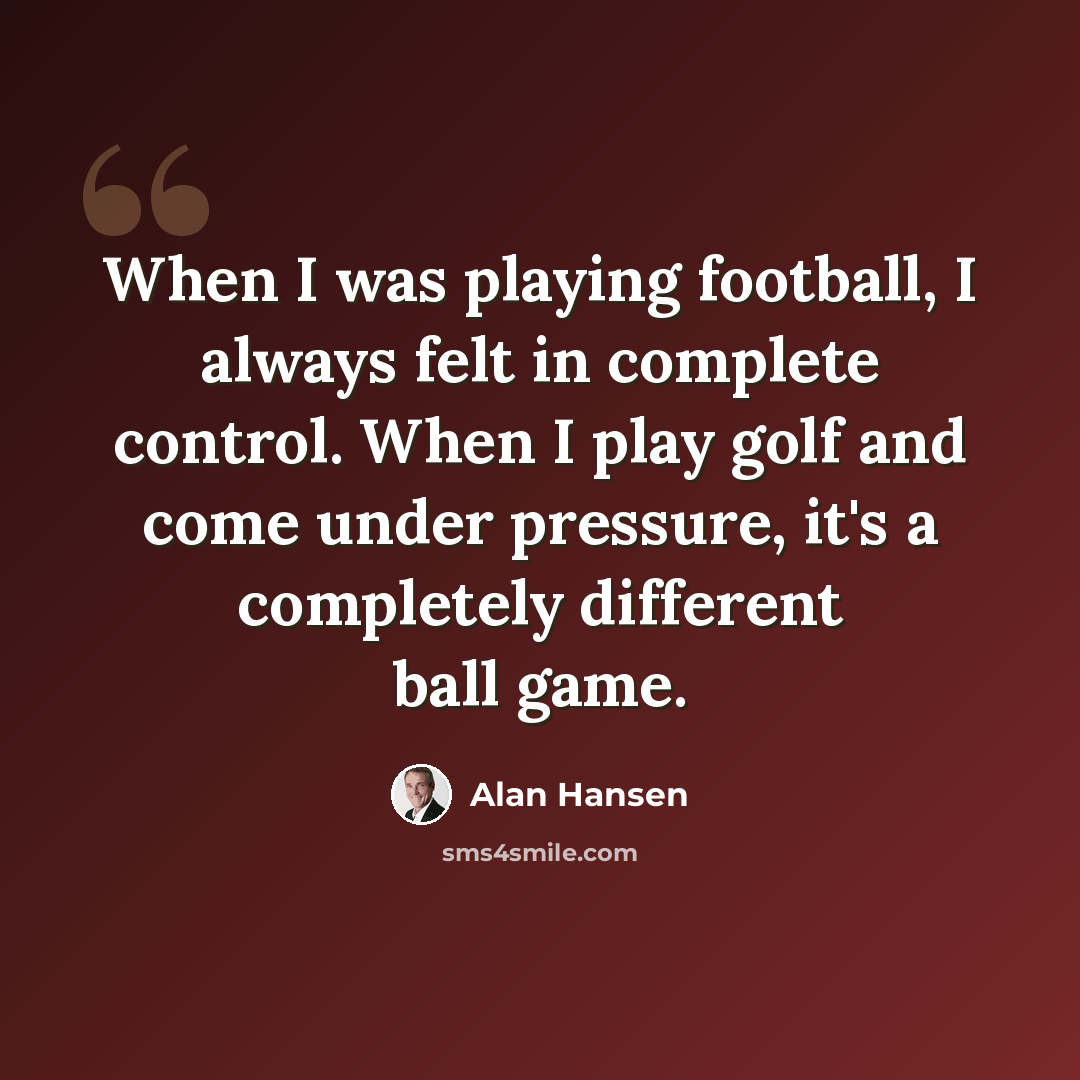 “When I was playing football, I always felt in complete control. When I play golf and come under pressure, it's a completely different ball game.” quote by Alan Hansen