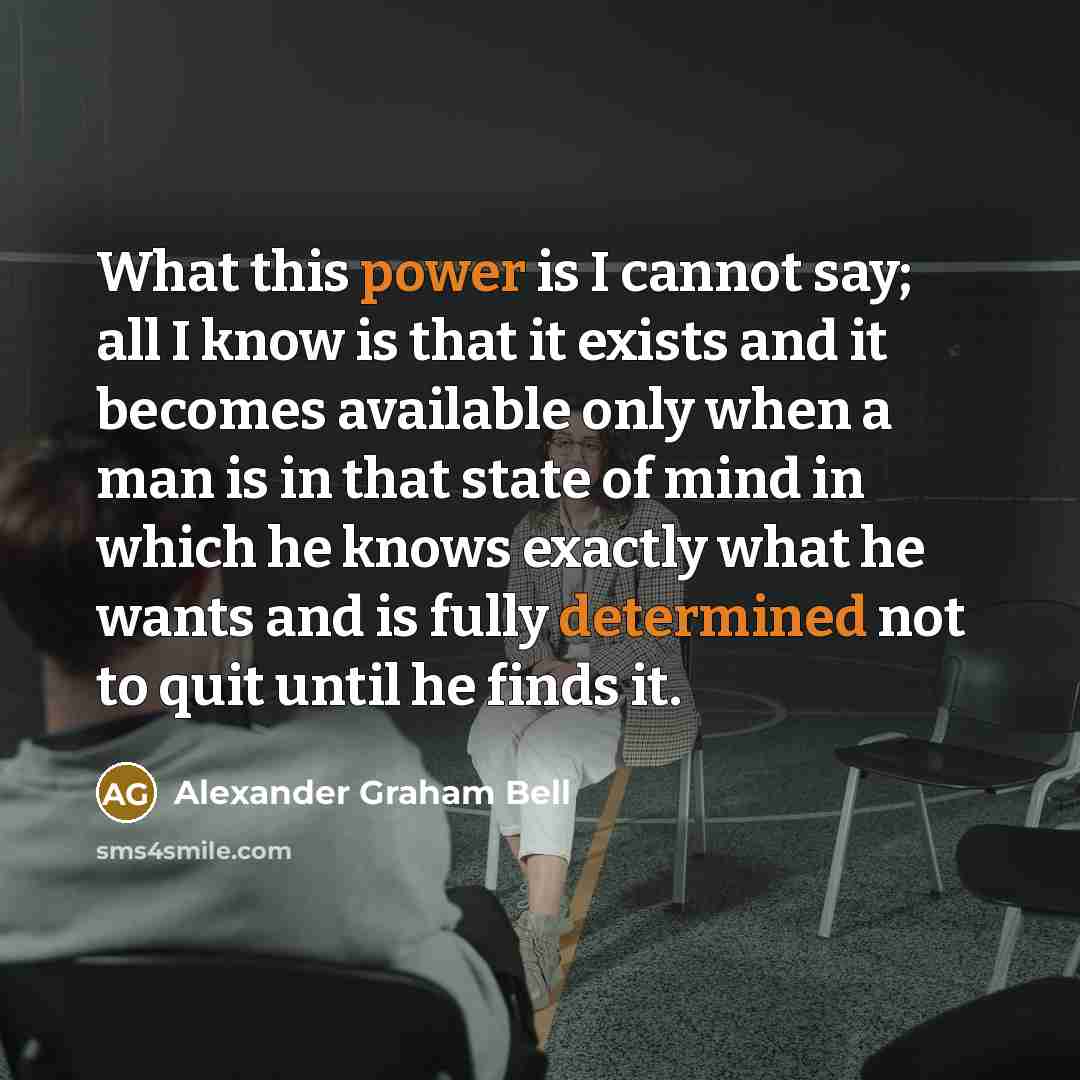 “What this power is I cannot say; all I know is that it exists and it becomes available only when a man is in that state of mind in which he knows exactly what he wants and is fully determined not to quit until he finds it.” quote by Alexander Graham Bell