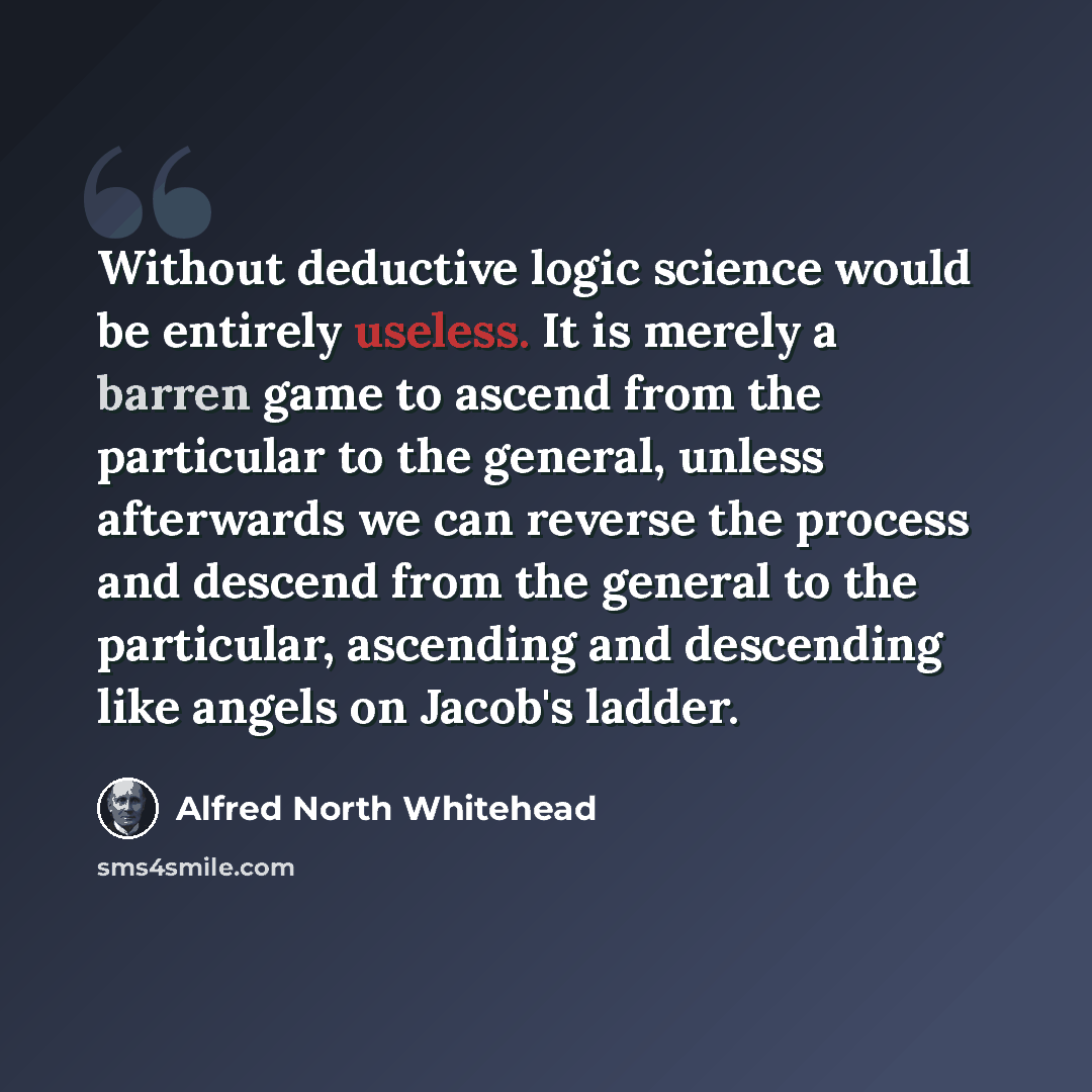 “Without deductive logic science would be entirely useless. It is merely a barren game to ascend from the particular to the general, unless afterwards we can reverse the process and descend from the general to the particular, ascending and descending like angels on Jacob's ladder.” quote by Alfred North Whitehead