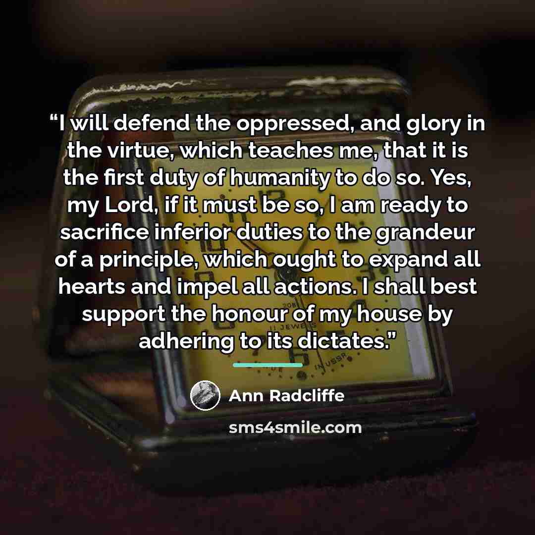 “I will defend the oppressed, and glory in the virtue, which teaches me, that it is the first duty of humanity to do so. Yes, my Lord, if it must be so, I am ready to sacrifice inferior duties to the grandeur of a principle, which ought to expand all hearts and impel all actions. I shall best…” quote by Ann Radcliffe