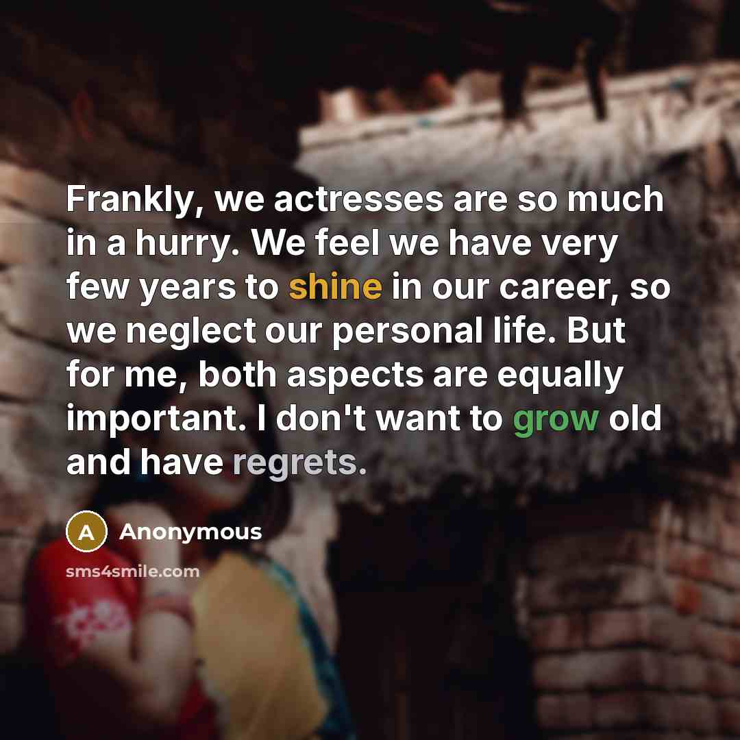 “Frankly, we actresses are so much in a hurry. We feel we have very few years to shine in our career, so we neglect our personal life. But for me, both aspects are equally important. I don't want to grow old and have regrets.” quote by Anonymous