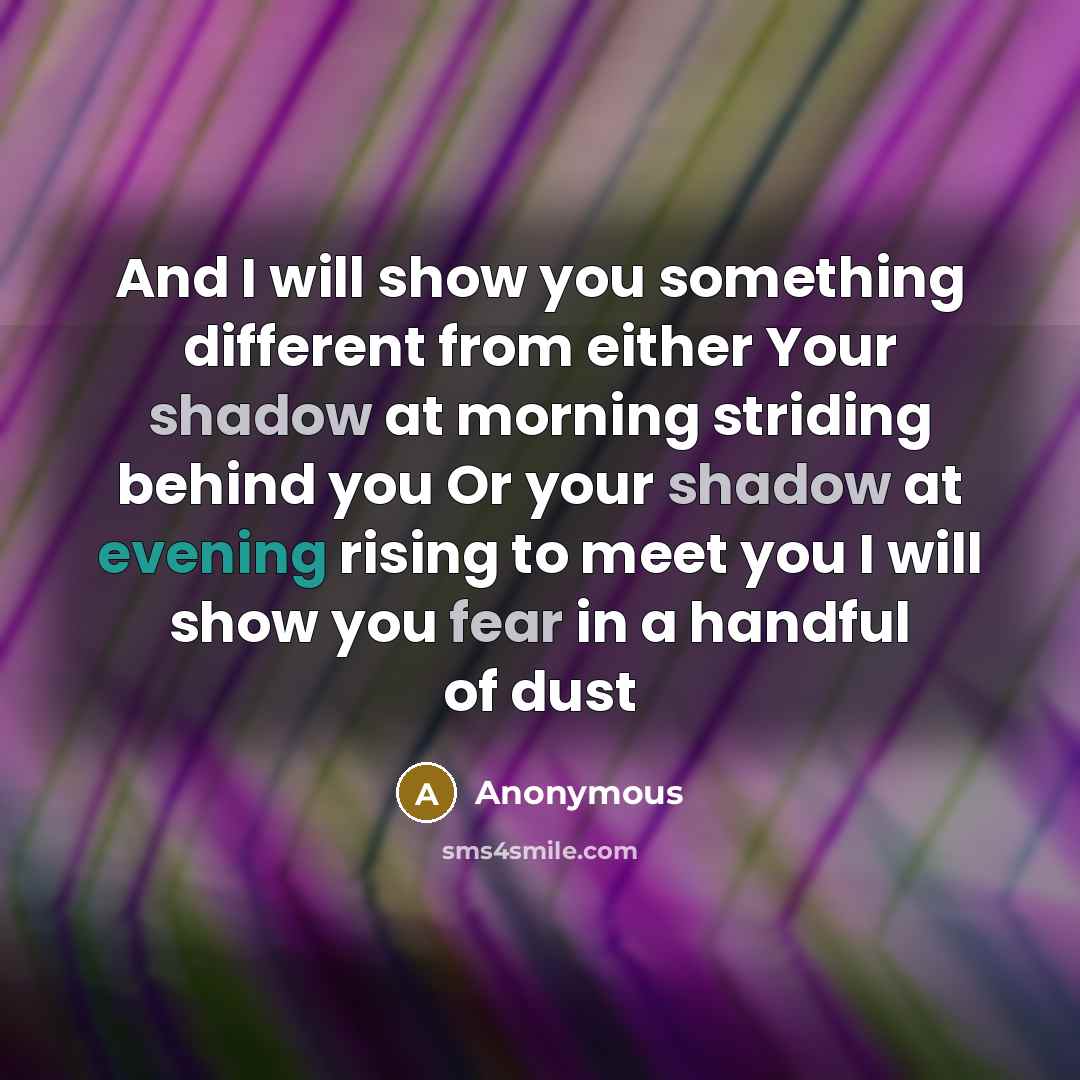 “And I will show you something different from either Your shadow at morning striding behind you Or your shadow at evening rising to meet you I will show you fear in a handful of dust” quote by Anonymous