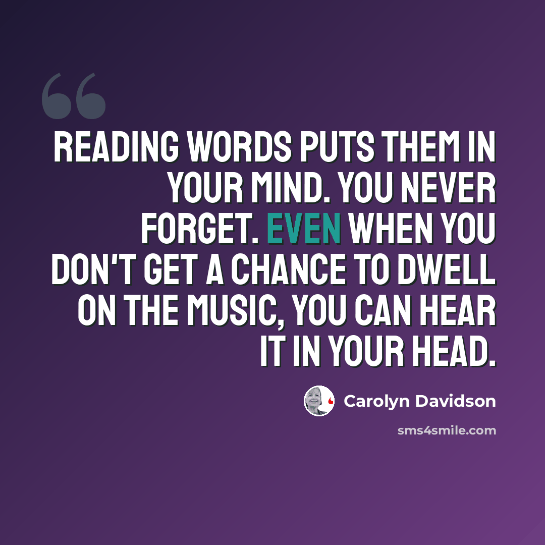 “Reading words puts them in your mind. You never forget. Even when you don't get a chance to dwell on the music, you can hear it in your head.” quote by Carolyn Davidson