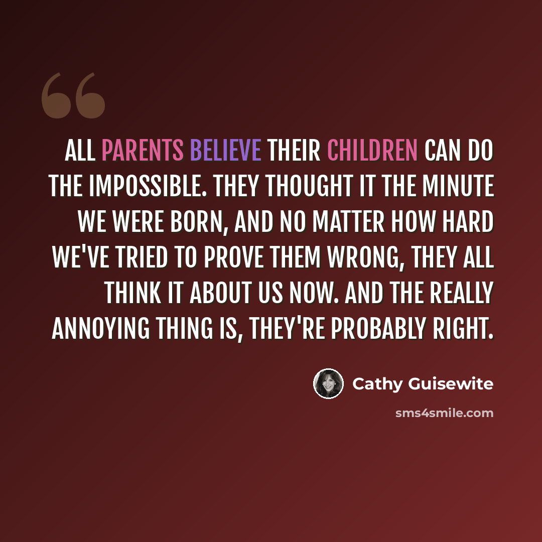 “All parents believe their children can do the impossible. They thought it the minute we were born, and no matter how hard we've tried to prove them wrong, they all think it about us now. And the really annoying thing is, they're probably right.” quote by Cathy Guisewite