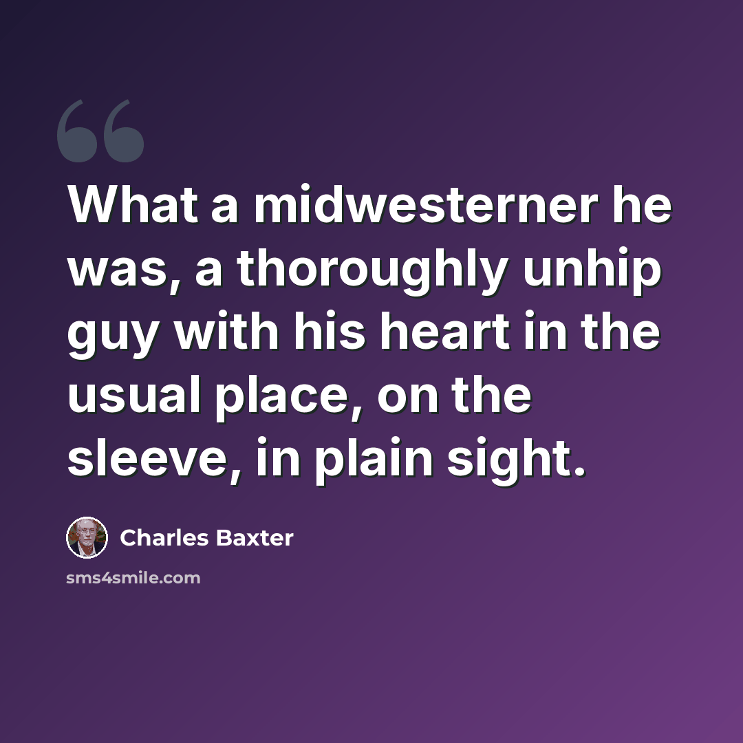 “What a midwesterner he was, a thoroughly unhip guy with his heart in the usual place, on the sleeve, in plain sight.” quote by Charles Baxter