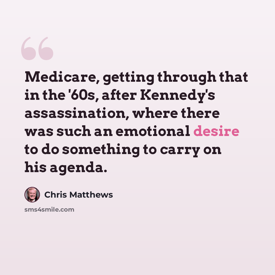 “Medicare, getting through that in the '60s, after Kennedy's assassination, where there was such an emotional desire to do something to carry on his agenda.” quote by Chris Matthews