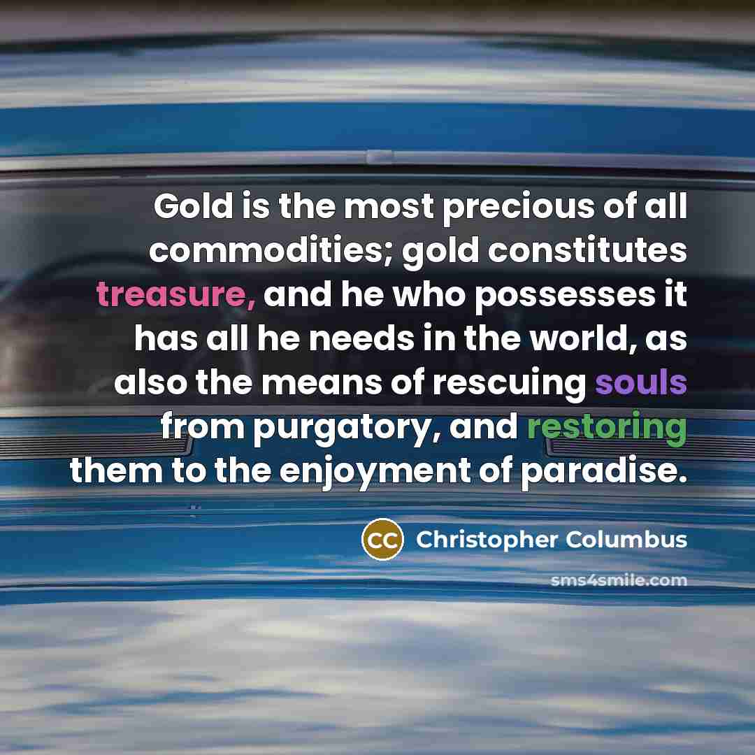 “Gold is the most precious of all commodities; gold constitutes treasure, and he who possesses it has all he needs in the world, as also the means of rescuing souls from purgatory, and restoring them to the enjoyment of paradise.” quote by Christopher Columbus