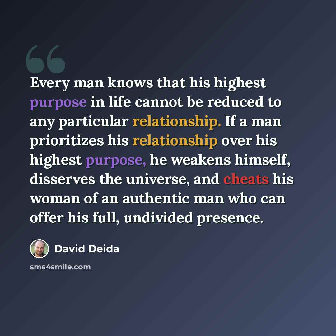 “Every man knows that his highest purpose in life cannot be reduced to any particular relationship. If a man prioritizes his relationship over his highest purpose, he weakens himself, disserves the universe, and cheats his woman of an authentic man who can offer his full, undivided presence.” quote by David Deida